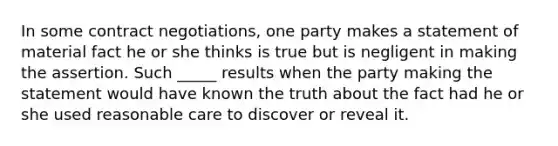 In some contract negotiations, one party makes a statement of material fact he or she thinks is true but is negligent in making the assertion. Such _____ results when the party making the statement would have known the truth about the fact had he or she used reasonable care to discover or reveal it.