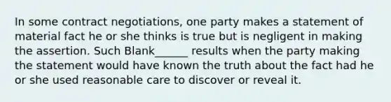 In some contract negotiations, one party makes a statement of material fact he or she thinks is true but is negligent in making the assertion. Such Blank______ results when the party making the statement would have known the truth about the fact had he or she used reasonable care to discover or reveal it.