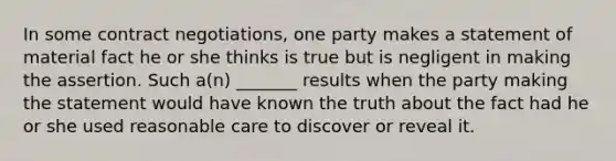 In some contract negotiations, one party makes a statement of material fact he or she thinks is true but is negligent in making the assertion. Such a(n) _______ results when the party making the statement would have known the truth about the fact had he or she used reasonable care to discover or reveal it.