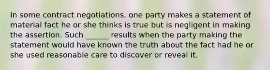 In some contract negotiations, one party makes a statement of material fact he or she thinks is true but is negligent in making the assertion. Such ______ results when the party making the statement would have known the truth about the fact had he or she used reasonable care to discover or reveal it.