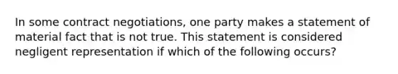 In some contract negotiations, one party makes a statement of material fact that is not true. This statement is considered negligent representation if which of the following occurs?