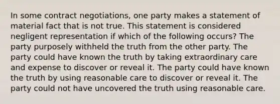 In some contract negotiations, one party makes a statement of material fact that is not true. This statement is considered negligent representation if which of the following occurs? The party purposely withheld the truth from the other party. The party could have known the truth by taking extraordinary care and expense to discover or reveal it. The party could have known the truth by using reasonable care to discover or reveal it. The party could not have uncovered the truth using reasonable care.