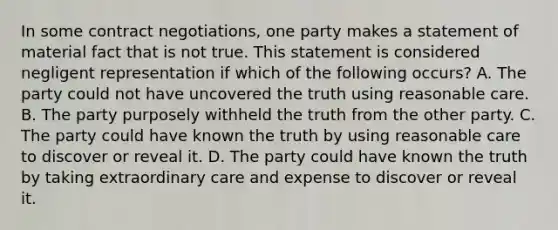 In some contract negotiations, one party makes a statement of material fact that is not true. This statement is considered negligent representation if which of the following occurs? A. The party could not have uncovered the truth using reasonable care. B. The party purposely withheld the truth from the other party. C. The party could have known the truth by using reasonable care to discover or reveal it. D. The party could have known the truth by taking extraordinary care and expense to discover or reveal it.