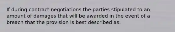 If during contract negotiations the parties stipulated to an amount of damages that will be awarded in the event of a breach that the provision is best described as: