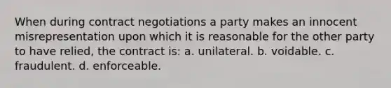 When during contract negotiations a party makes an innocent misrepresentation upon which it is reasonable for the other party to have relied, the contract is: a. unilateral. b. voidable. c. fraudulent. d. enforceable.