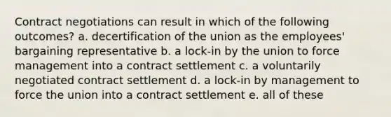 Contract negotiations can result in which of the following outcomes? a. decertification of the union as the employees' bargaining representative b. a lock-in by the union to force management into a contract settlement c. a voluntarily negotiated contract settlement d. a lock-in by management to force the union into a contract settlement e. all of these