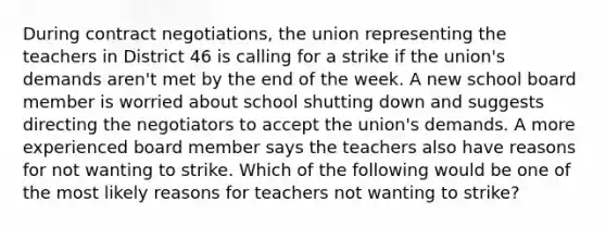 During contract negotiations, the union representing the teachers in District 46 is calling for a strike if the union's demands aren't met by the end of the week. A new school board member is worried about school shutting down and suggests directing the negotiators to accept the union's demands. A more experienced board member says the teachers also have reasons for not wanting to strike. Which of the following would be one of the most likely reasons for teachers not wanting to strike?