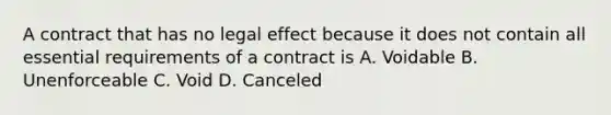 A contract that has no legal effect because it does not contain all essential requirements of a contract is A. Voidable B. Unenforceable C. Void D. Canceled