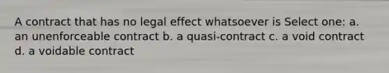 A contract that has no legal effect whatsoever is Select one: a. an unenforceable contract b. a quasi-contract c. a void contract d. a voidable contract