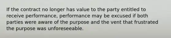 If the contract no longer has value to the party entitled to receive performance, performance may be excused if both parties were aware of the purpose and the vent that frustrated the purpose was unforeseeable.