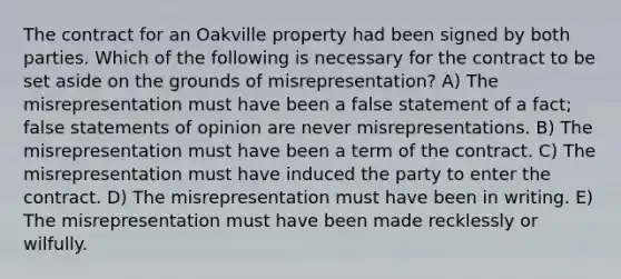 The contract for an Oakville property had been signed by both parties. Which of the following is necessary for the contract to be set aside on the grounds of misrepresentation? A) The misrepresentation must have been a false statement of a fact; false statements of opinion are never misrepresentations. B) The misrepresentation must have been a term of the contract. C) The misrepresentation must have induced the party to enter the contract. D) The misrepresentation must have been in writing. E) The misrepresentation must have been made recklessly or wilfully.