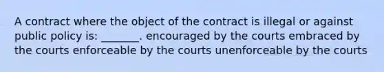 A contract where the object of the contract is illegal or against public policy is: _______. encouraged by the courts embraced by the courts enforceable by the courts unenforceable by the courts