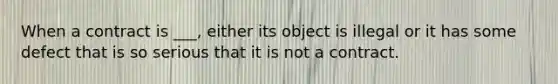 When a contract is ___, either its object is illegal or it has some defect that is so serious that it is not a contract.