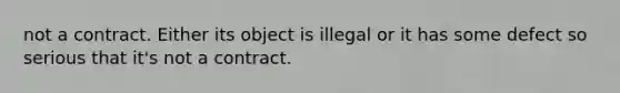 not a contract. Either its object is illegal or it has some defect so serious that it's not a contract.