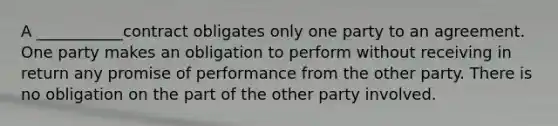 A ___________contract obligates only one party to an agreement. One party makes an obligation to perform without receiving in return any promise of performance from the other party. There is no obligation on the part of the other party involved.