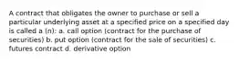 A contract that obligates the owner to purchase or sell a particular underlying asset at a specified price on a specified day is called a (n): a. call option (contract for the purchase of securities) b. put option (contract for the sale of securities) c. futures contract d. derivative option