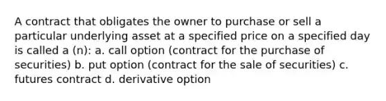 A contract that obligates the owner to purchase or sell a particular underlying asset at a specified price on a specified day is called a (n): a. call option (contract for the purchase of securities) b. put option (contract for the sale of securities) c. futures contract d. derivative option