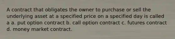 A contract that obligates the owner to purchase or sell the underlying asset at a specified price on a specified day is called a a. put option contract b. call option contract c. futures contract d. money market contract.