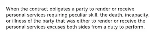 When the contract obligates a party to render or receive personal services requiring peculiar skill, the death, incapacity, or illness of the party that was either to render or receive the personal services excuses both sides from a duty to perform.