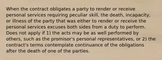 When the contract obligates a party to render or receive personal services requiring peculiar skill, the death, incapacity, or illness of the party that was either to render or receive the personal services excuses both sides from a duty to perform. Does not apply if 1) the acts may be as well performed by others, such as the promisor's personal representatives, or 2) the contract's terms contemplate continuance of the obligations after the death of one of the parties.