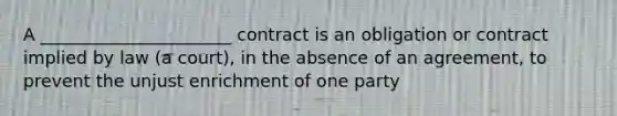 A ______________________ contract is an obligation or contract implied by law (a court), in the absence of an agreement, to prevent the unjust enrichment of one party