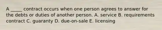 A​ _____ contract occurs when one person agrees to answer for the debts or duties of another person. A. service B. requirements contract C. guaranty D. ​due-on-sale E. licensing