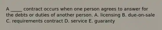 A​ _____ contract occurs when one person agrees to answer for the debts or duties of another person. A. licensing B. ​due-on-sale C. requirements contract D. service E. guaranty