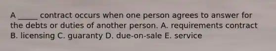 A​ _____ contract occurs when one person agrees to answer for the debts or duties of another person. A. requirements contract B. licensing C. guaranty D. ​due-on-sale E. service