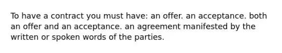 To have a contract you must have: an offer. an acceptance. both an offer and an acceptance. an agreement manifested by the written or spoken words of the parties.