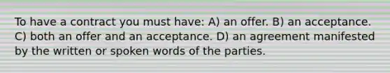 To have a contract you must have: A) an offer. B) an acceptance. C) both an offer and an acceptance. D) an agreement manifested by the written or spoken words of the parties.