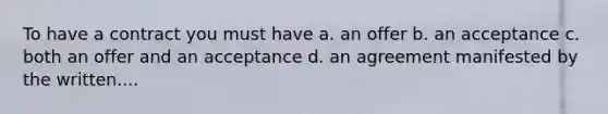 To have a contract you must have a. an offer b. an acceptance c. both an offer and an acceptance d. an agreement manifested by the written....