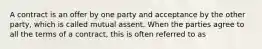 A contract is an offer by one party and acceptance by the other party, which is called mutual assent. When the parties agree to all the terms of a contract, this is often referred to as