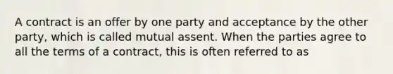 A contract is an offer by one party and acceptance by the other party, which is called mutual assent. When the parties agree to all the terms of a contract, this is often referred to as