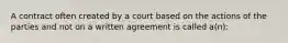 A contract often created by a court based on the actions of the parties and not on a written agreement is called a(n):