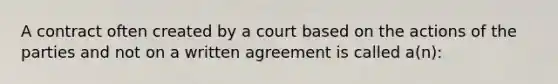 A contract often created by a court based on the actions of the parties and not on a written agreement is called a(n):