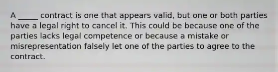 A _____ contract is one that appears valid, but one or both parties have a legal right to cancel it. This could be because one of the parties lacks legal competence or because a mistake or misrepresentation falsely let one of the parties to agree to the contract.