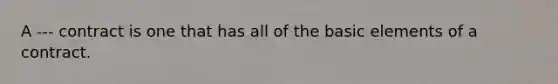 A --- contract is one that has all of the basic elements of a contract.