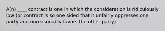 A(n) ____ contract is one in which the consideration is ridiculously low (or contract is so one sided that it unfairly oppresses one party and unreasonably favors the other party)