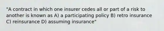 "A contract in which one insurer cedes all or part of a risk to another is known as A) a participating policy B) retro insurance C) reinsurance D) assuming insurance"