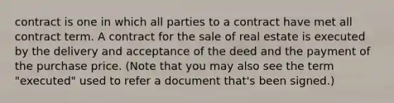 contract is one in which all parties to a contract have met all contract term. A contract for the sale of real estate is executed by the delivery and acceptance of the deed and the payment of the purchase price. (Note that you may also see the term "executed" used to refer a document that's been signed.)