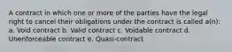 A contract in which one or more of the parties have the legal right to cancel their obligations under the contract is called a(n): a. Void contract b. Valid contract c. Voidable contract d. Unenforceable contract e. Quasi-contract