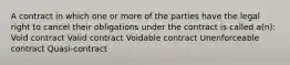 A contract in which one or more of the parties have the legal right to cancel their obligations under the contract is called a(n): Void contract Valid contract Voidable contract Unenforceable contract Quasi-contract