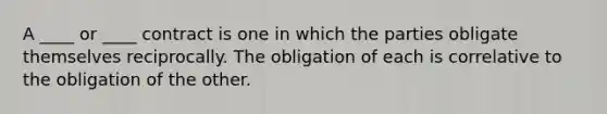 A ____ or ____ contract is one in which the parties obligate themselves reciprocally. The obligation of each is correlative to the obligation of the other.