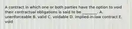 A contract in which one or both parties have the option to void their contractual obligations is said to be​ ________. A. unenforceable B. valid C. voidable D. ​implied-in-law contract E. void