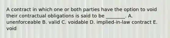 A contract in which one or both parties have the option to void their contractual obligations is said to be​ ________. A. unenforceable B. valid C. voidable D. ​implied-in-law contract E. void