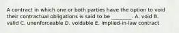 A contract in which one or both parties have the option to void their contractual obligations is said to be ________. A. void B. valid C. unenforceable D. voidable E. implied-in-law contract