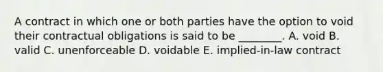 A contract in which one or both parties have the option to void their contractual obligations is said to be ________. A. void B. valid C. unenforceable D. voidable E. implied-in-law contract