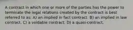 A contract in which one or more of the parties has the power to terminate the legal relations created by the contract is best referred to as: A) an implied in fact contract. B) an implied in law contract. C) a voidable contract. D) a quasi-contract.