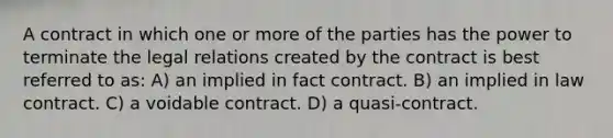 A contract in which one or more of the parties has the power to terminate the legal relations created by the contract is best referred to as: A) an implied in fact contract. B) an implied in law contract. C) a voidable contract. D) a quasi-contract.