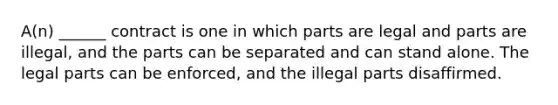 A(n) ______ contract is one in which parts are legal and parts are illegal, and the parts can be separated and can stand alone. The legal parts can be enforced, and the illegal parts disaffirmed.